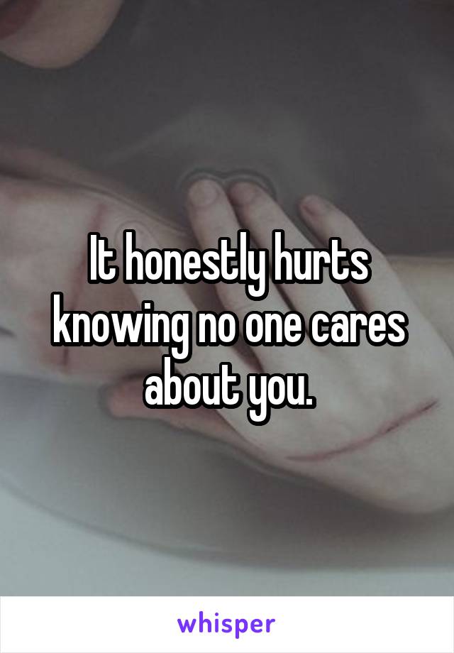 It honestly hurts knowing no one cares about you.