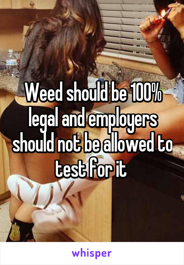 Weed should be 100% legal and employers should not be allowed to test for it 