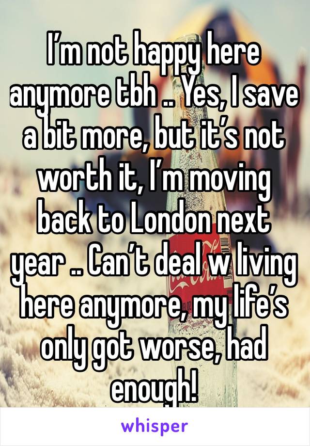 I’m not happy here anymore tbh .. Yes, I save a bit more, but it’s not worth it, I’m moving back to London next year .. Can’t deal w living here anymore, my life’s only got worse, had enough! 