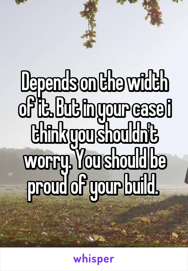 Depends on the width of it. But in your case i think you shouldn't worry. You should be proud of your build. 