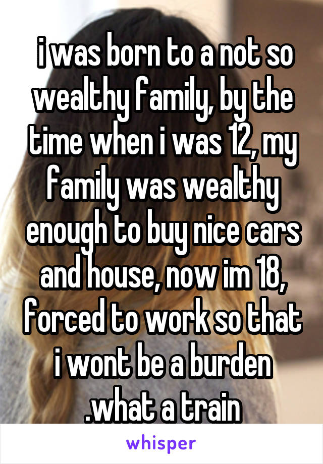  i was born to a not so wealthy family, by the time when i was 12, my family was wealthy enough to buy nice cars and house, now im 18, forced to work so that i wont be a burden .what a train