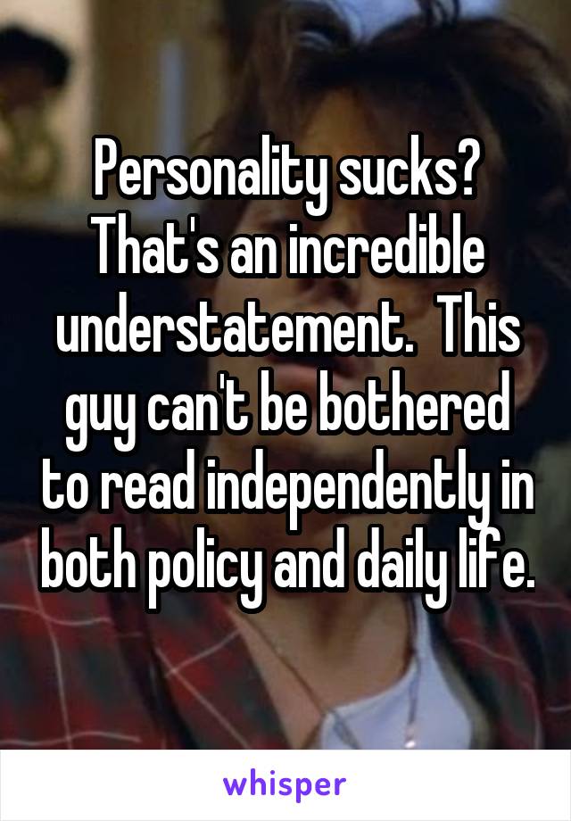 Personality sucks? That's an incredible understatement.  This guy can't be bothered to read independently in both policy and daily life. 