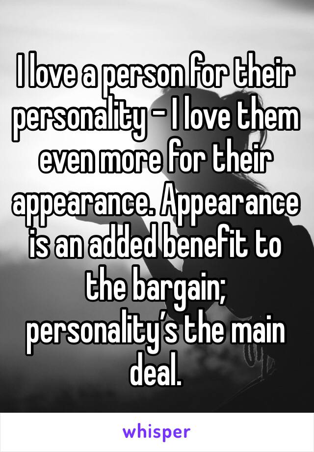 I love a person for their personality - I love them even more for their appearance. Appearance is an added benefit to the bargain; personality’s the main deal.