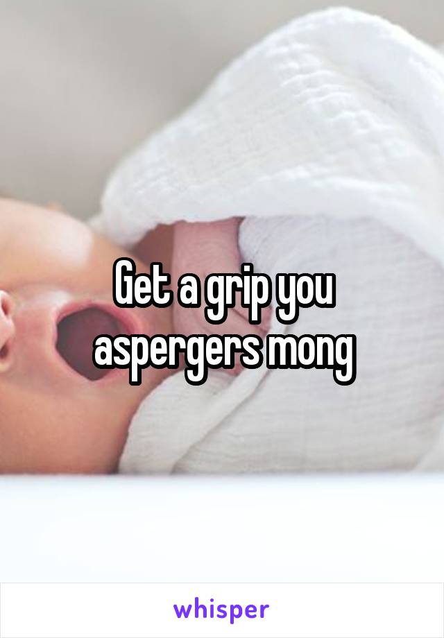 Get a grip you aspergers mong