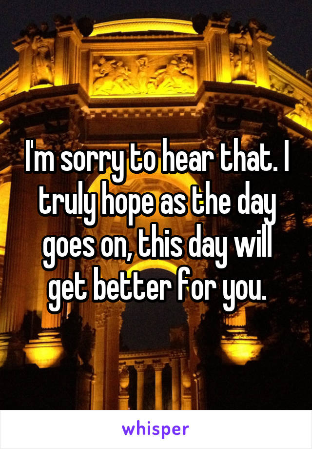 I'm sorry to hear that. I truly hope as the day goes on, this day will get better for you.