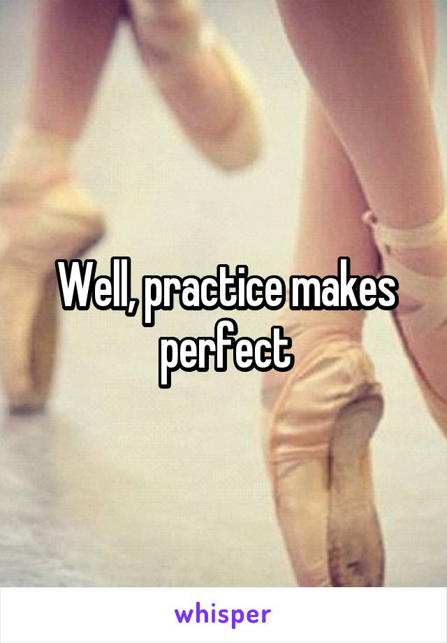 Well, practice makes perfect