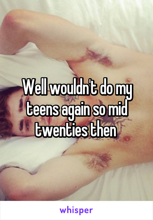 Well wouldn't do my teens again so mid twenties then 