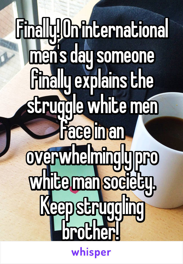 Finally! On international men's day someone finally explains the struggle white men face in an overwhelmingly pro white man society. Keep struggling brother! 