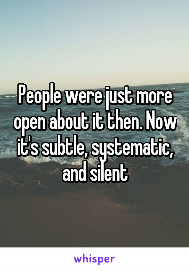 People were just more open about it then. Now it's subtle, systematic, and silent