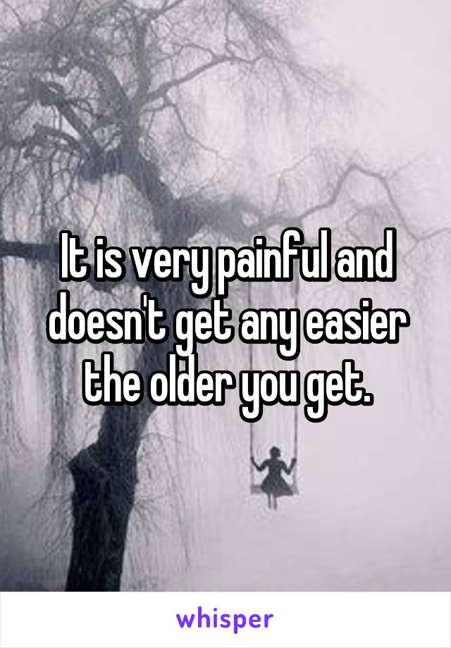 It is very painful and doesn't get any easier the older you get.