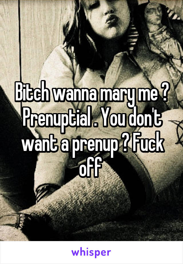 Bitch wanna mary me ? Prenuptial . You don't want a prenup ? Fuck off 