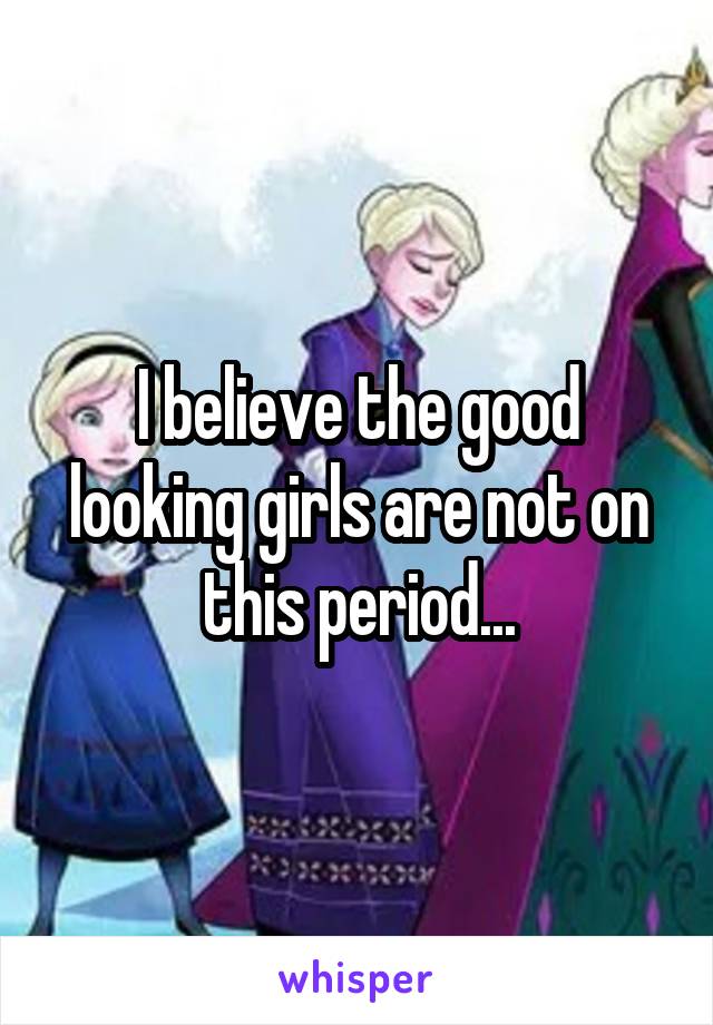 I believe the good looking girls are not on this period...