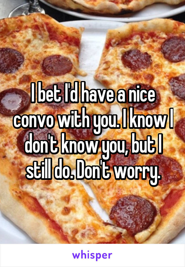 I bet I'd have a nice convo with you. I know I don't know you, but I still do. Don't worry.