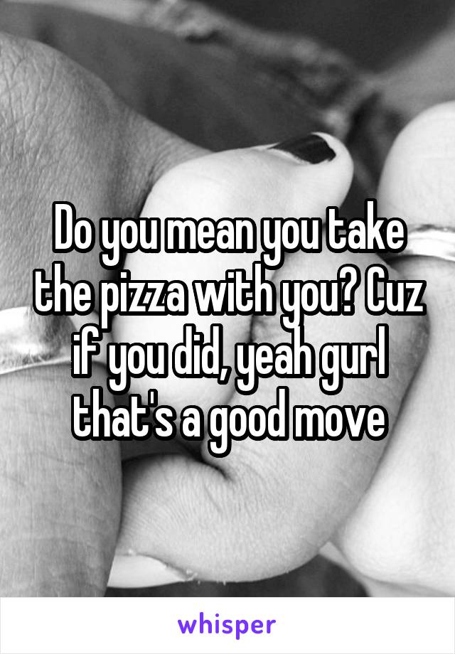 Do you mean you take the pizza with you? Cuz if you did, yeah gurl that's a good move