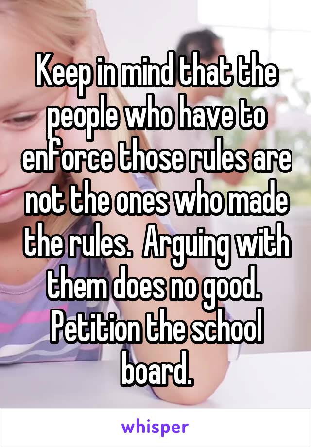 Keep in mind that the people who have to enforce those rules are not the ones who made the rules.  Arguing with them does no good.  Petition the school board.