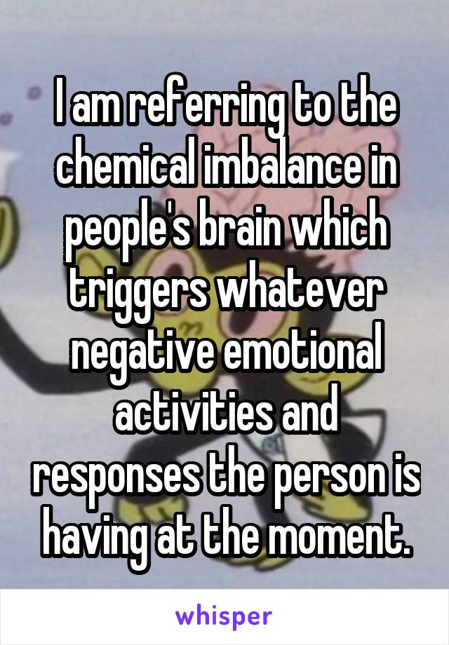 I am referring to the chemical imbalance in people's brain which triggers whatever negative emotional activities and responses the person is having at the moment.