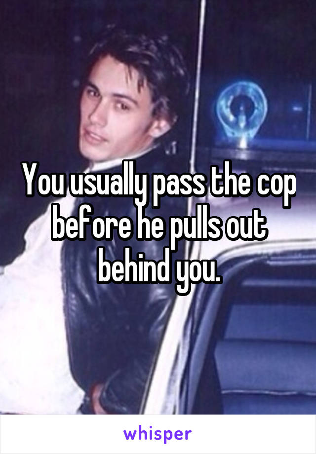 You usually pass the cop before he pulls out behind you.
