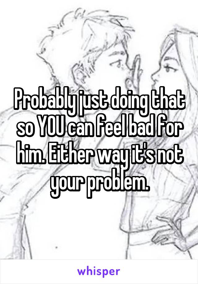 Probably just doing that so YOU can feel bad for him. Either way it's not your problem.