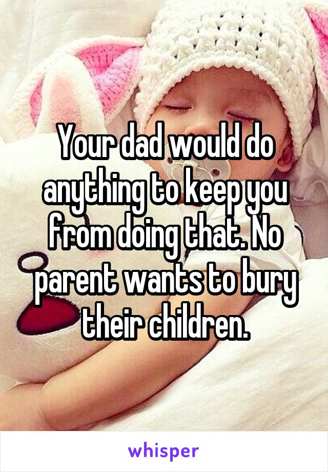 Your dad would do anything to keep you from doing that. No parent wants to bury their children.