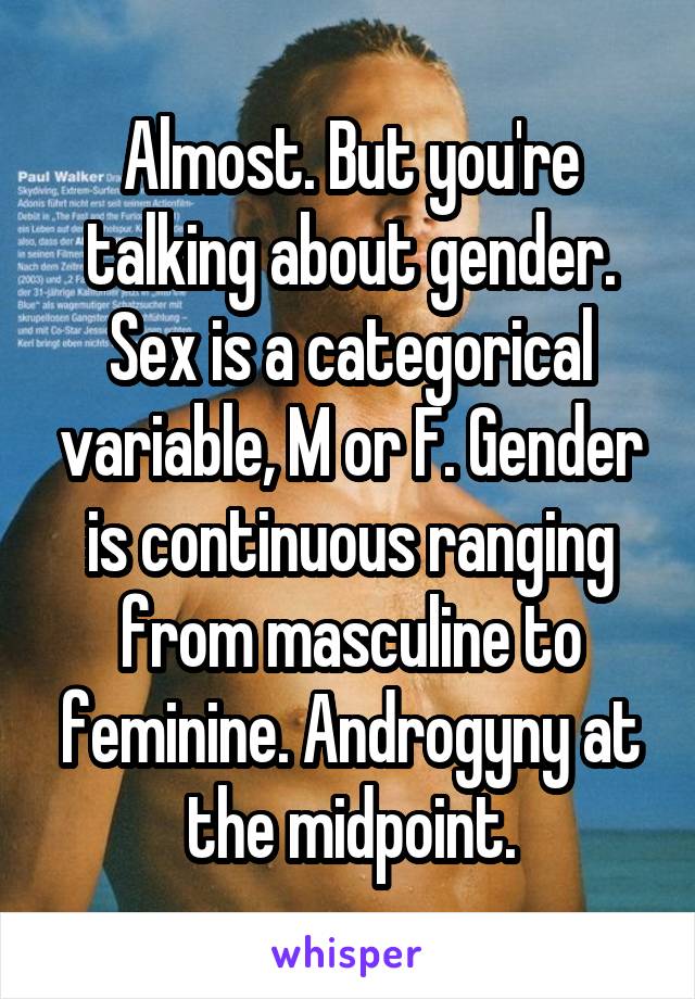 Almost. But you're talking about gender. Sex is a categorical variable, M or F. Gender is continuous ranging from masculine to feminine. Androgyny at the midpoint.