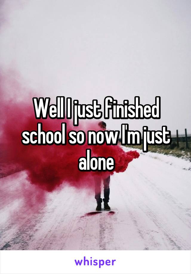 Well I just finished school so now I'm just alone