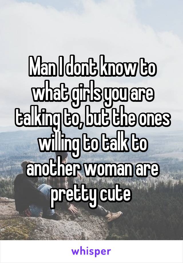 Man I dont know to what girls you are talking to, but the ones willing to talk to another woman are pretty cute 