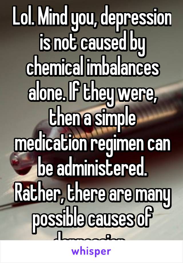 Lol. Mind you, depression is not caused by chemical imbalances alone. If they were, then a simple medication regimen can be administered. Rather, there are many possible causes of depression. 