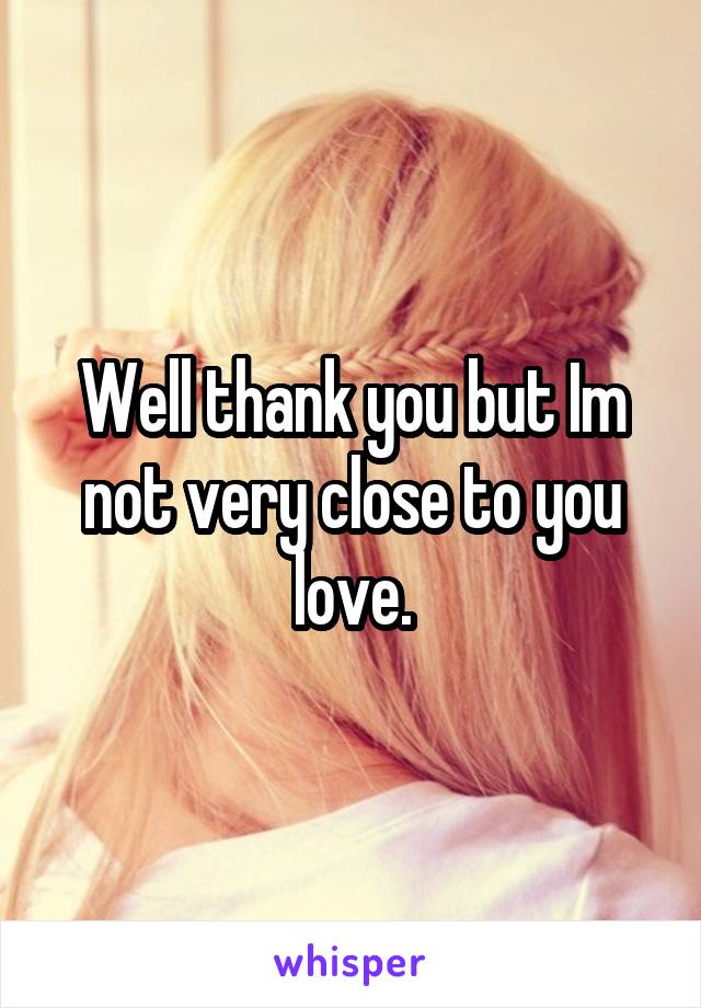 Well thank you but Im not very close to you love.