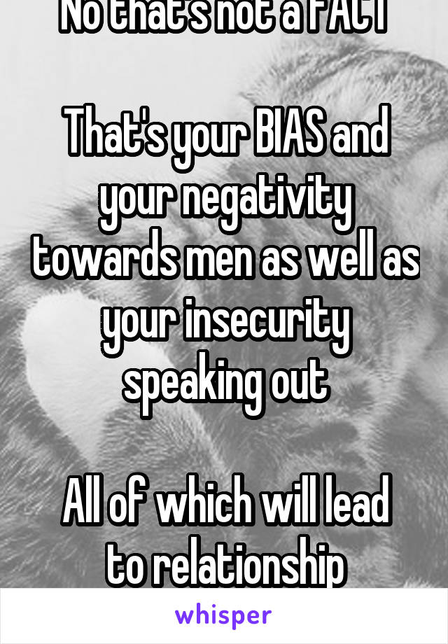 No that's not a FACT

That's your BIAS and your negativity towards men as well as your insecurity speaking out

All of which will lead to relationship breakdowns in future 