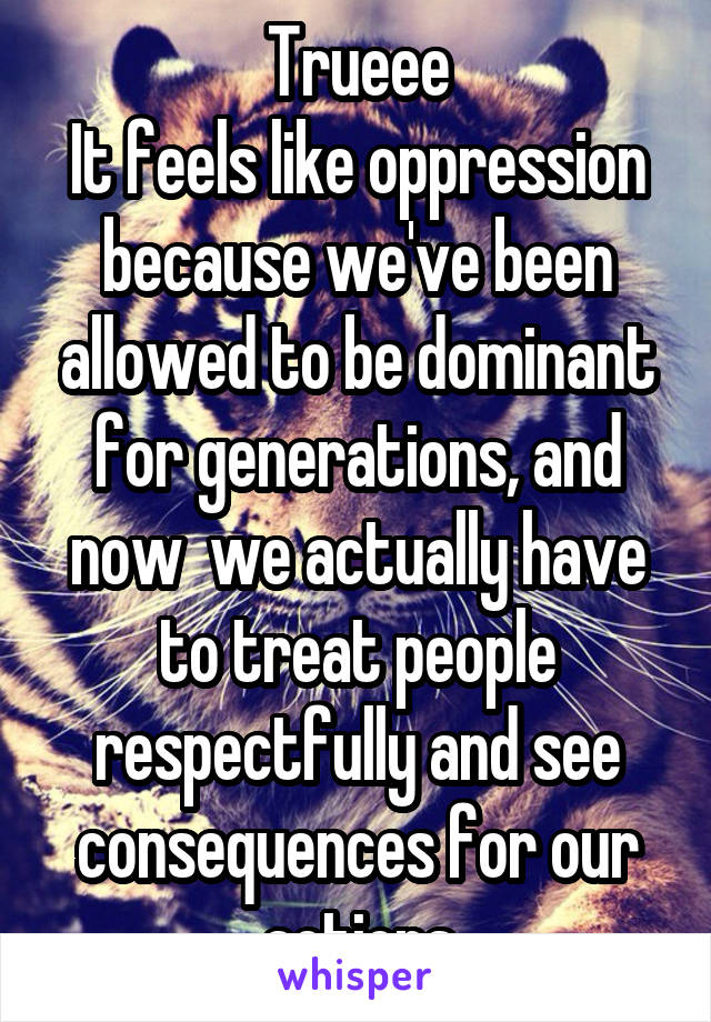 Trueee
It feels like oppression because we've been allowed to be dominant for generations, and now  we actually have to treat people respectfully and see consequences for our actions