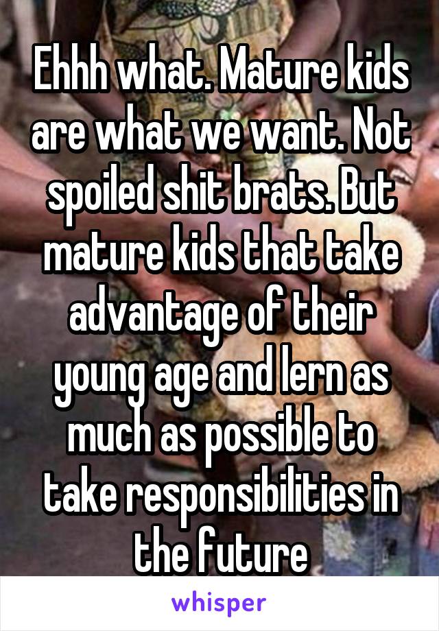Ehhh what. Mature kids are what we want. Not spoiled shit brats. But mature kids that take advantage of their young age and lern as much as possible to take responsibilities in the future