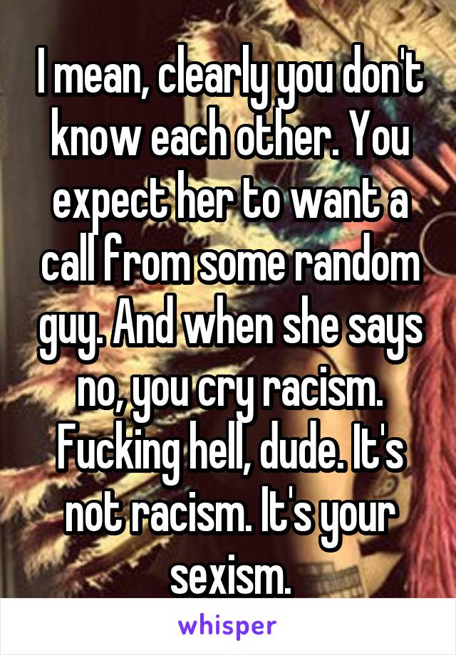 I mean, clearly you don't know each other. You expect her to want a call from some random guy. And when she says no, you cry racism. Fucking hell, dude. It's not racism. It's your sexism.