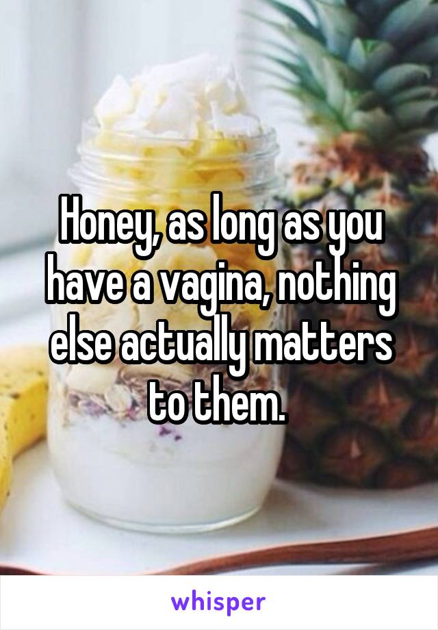 Honey, as long as you have a vagina, nothing else actually matters to them. 