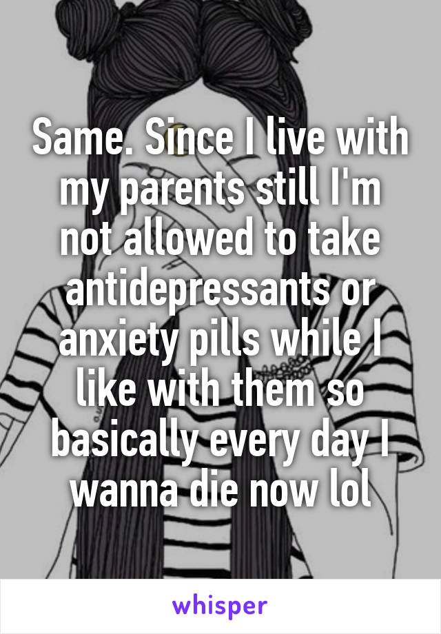 Same. Since I live with my parents still I'm not allowed to take antidepressants or anxiety pills while I like with them so basically every day I wanna die now lol