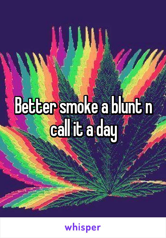 Better smoke a blunt n call it a day