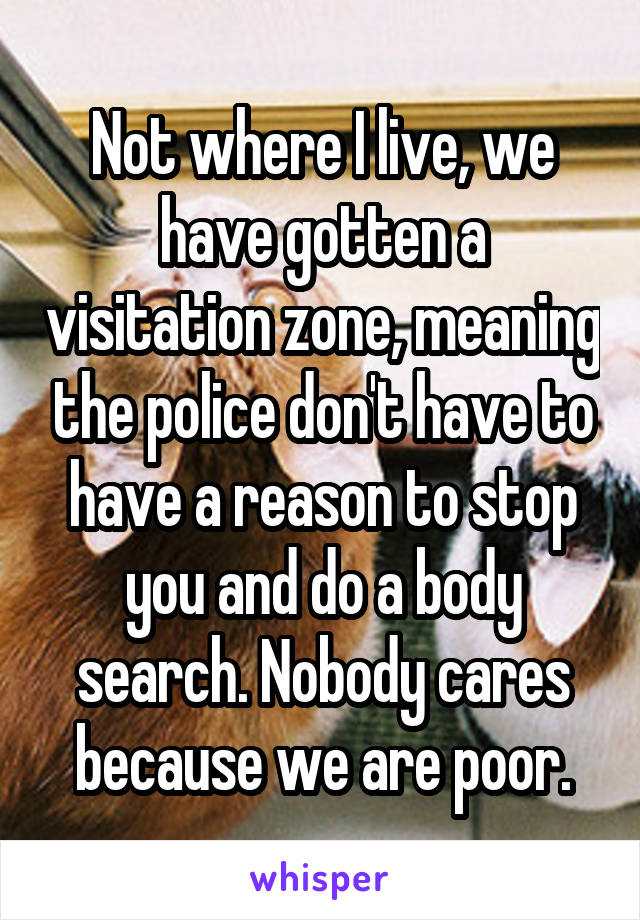 Not where I live, we have gotten a visitation zone, meaning the police don't have to have a reason to stop you and do a body search. Nobody cares because we are poor.