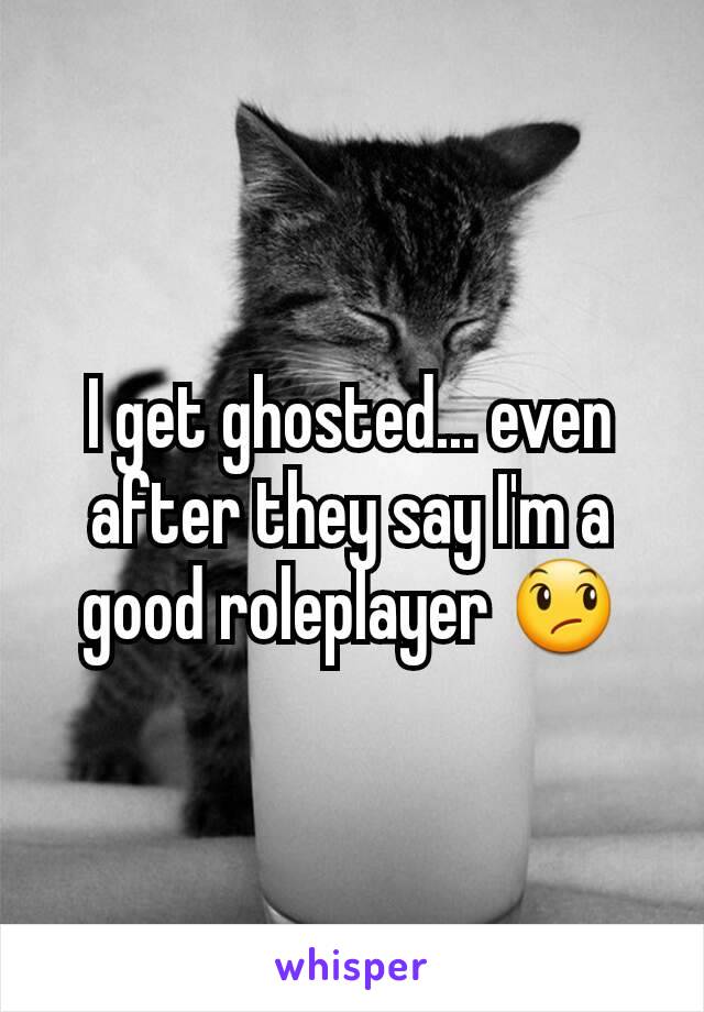 I get ghosted... even after they say I'm a good roleplayer 😞