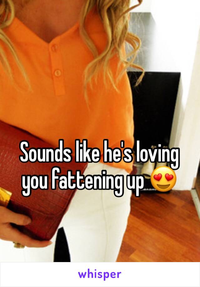 Sounds like he's loving you fattening up 😍
