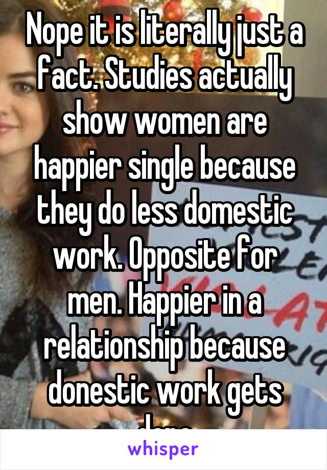 Nope it is literally just a fact. Studies actually show women are happier single because they do less domestic work. Opposite for men. Happier in a relationship because donestic work gets done