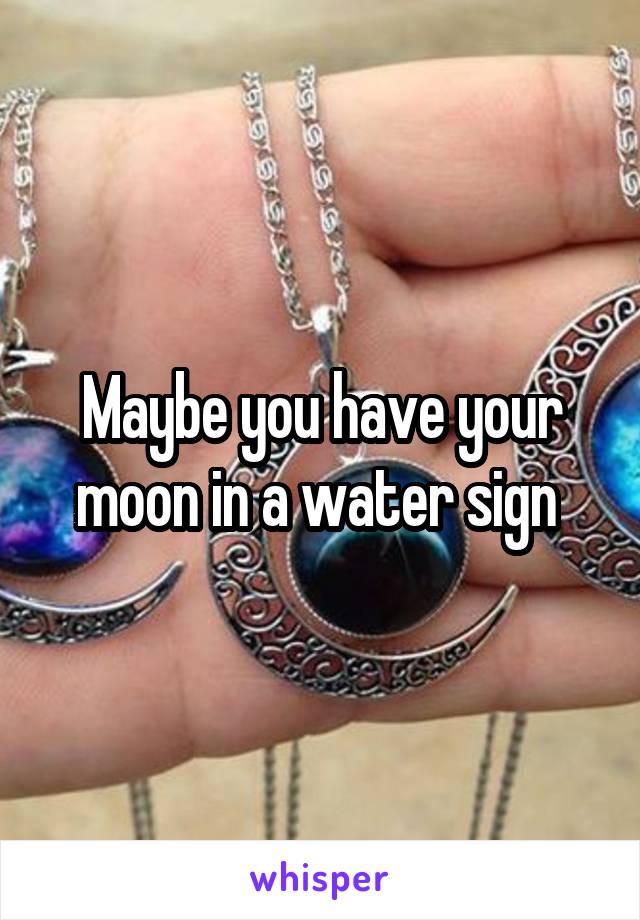 Maybe you have your moon in a water sign 