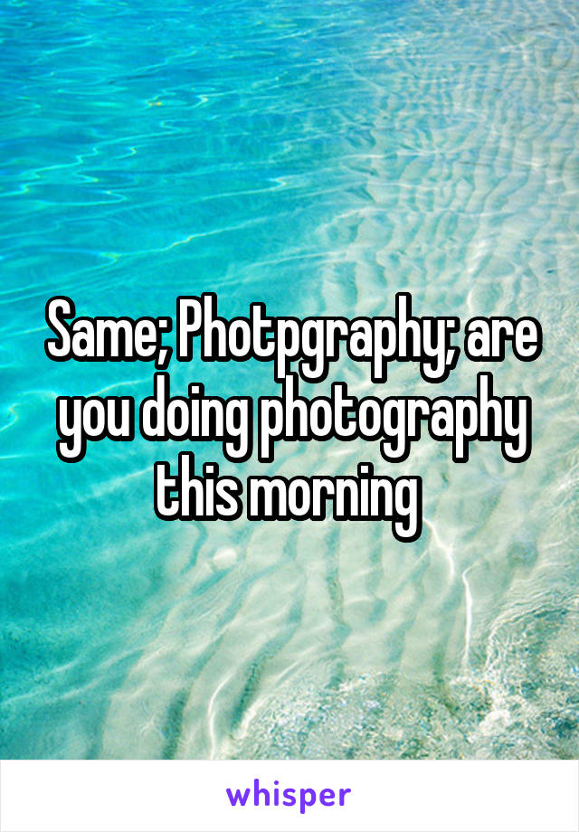 Same; Photpgraphy; are you doing photography this morning 