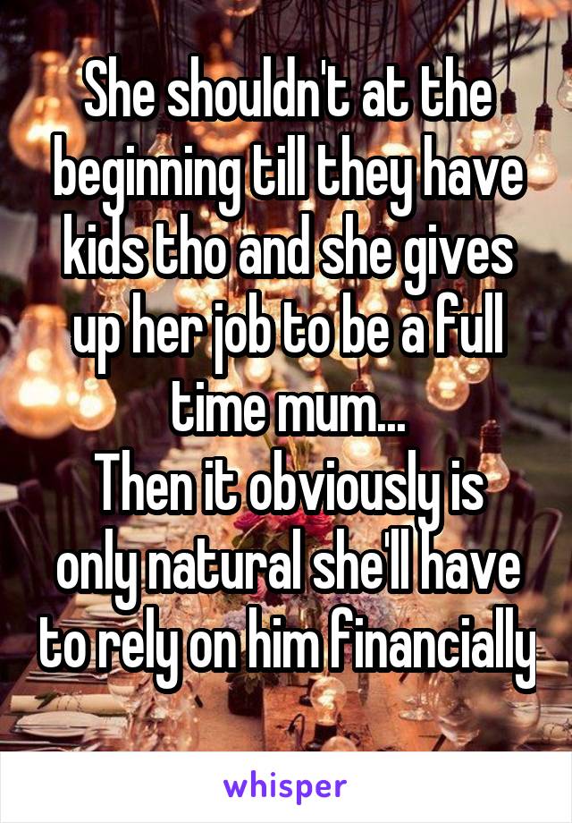 She shouldn't at the beginning till they have kids tho and she gives up her job to be a full time mum...
Then it obviously is only natural she'll have to rely on him financially 