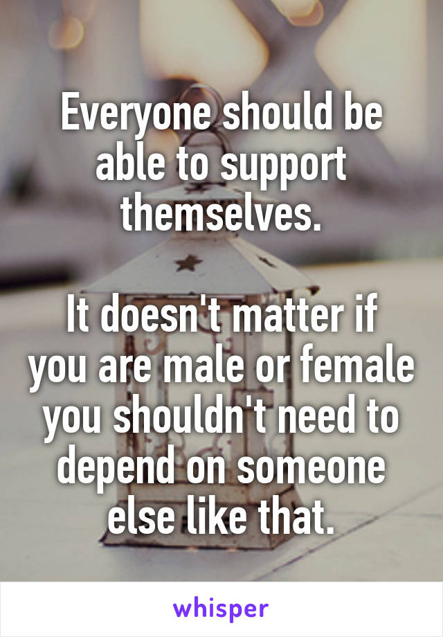 Everyone should be able to support themselves.

It doesn't matter if you are male or female you shouldn't need to depend on someone else like that.