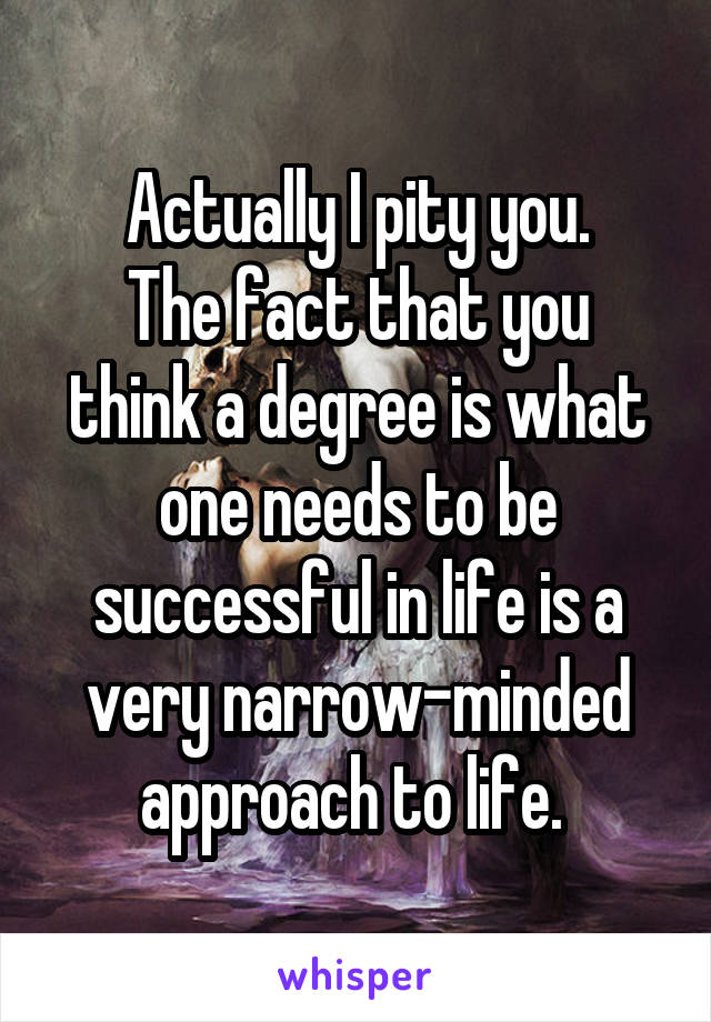 Actually I pity you.
The fact that you think a degree is what one needs to be successful in life is a very narrow-minded approach to life. 