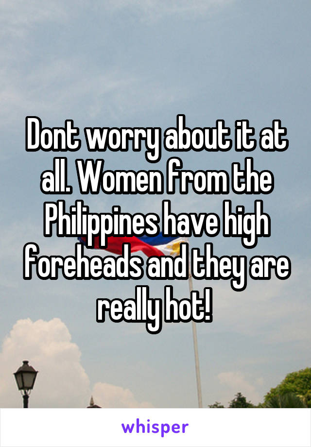 Dont worry about it at all. Women from the Philippines have high foreheads and they are really hot! 