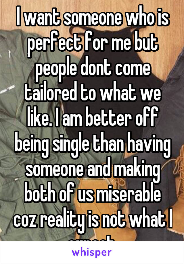 I want someone who is perfect for me but people dont come tailored to what we like. I am better off being single than having someone and making both of us miserable coz reality is not what I expect.