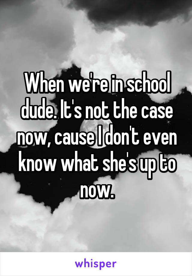 When we're in school dude. It's not the case now, cause I don't even know what she's up to now.