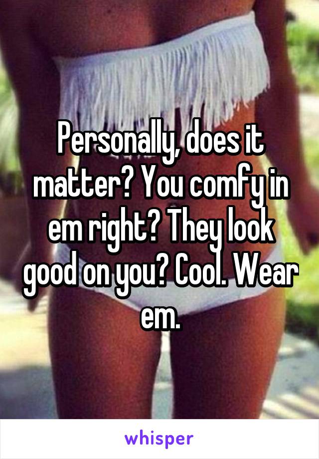 Personally, does it matter? You comfy in em right? They look good on you? Cool. Wear em.