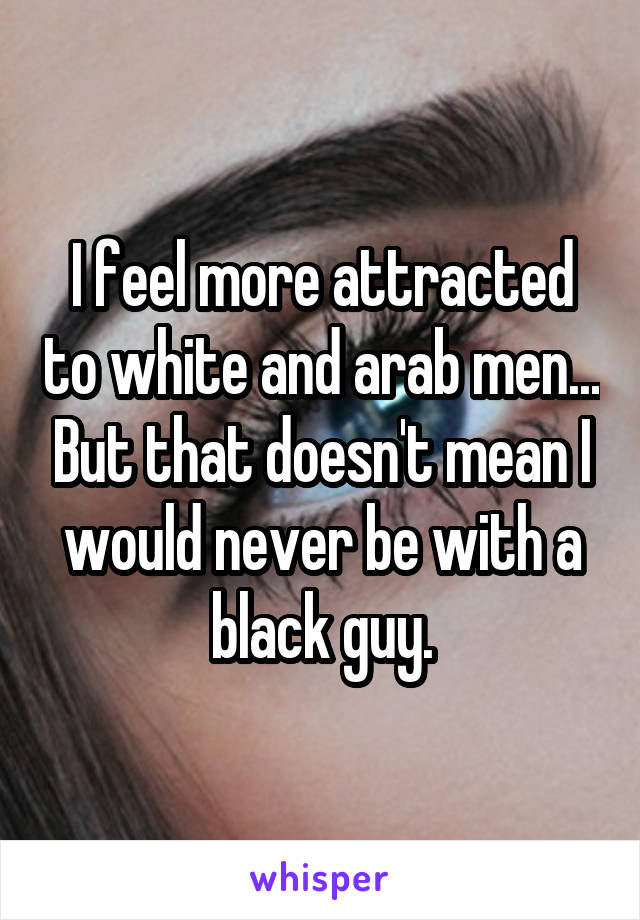 I feel more attracted to white and arab men... But that doesn't mean I would never be with a black guy.