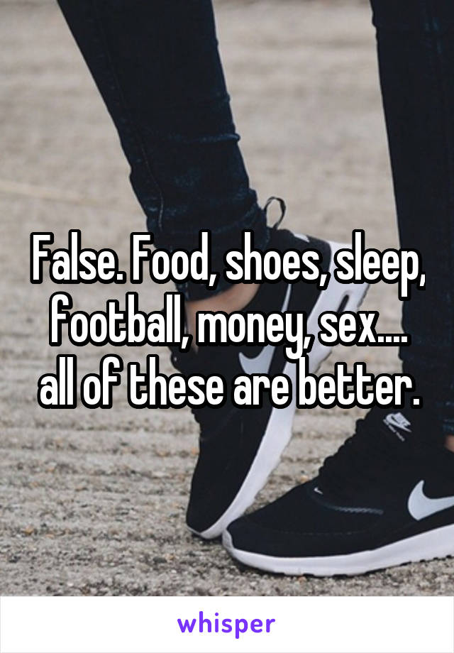 False. Food, shoes, sleep, football, money, sex.... all of these are better.
